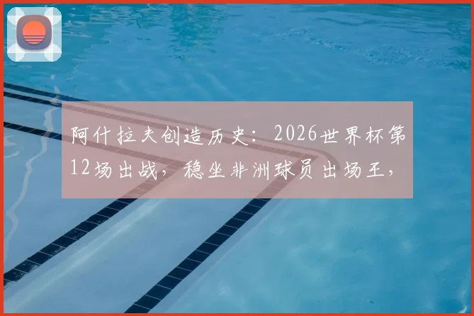 阿什拉夫创造历史：2026世界杯第12场出战，稳坐非洲球员出场王，摩洛哥铁卫传奇之路解析