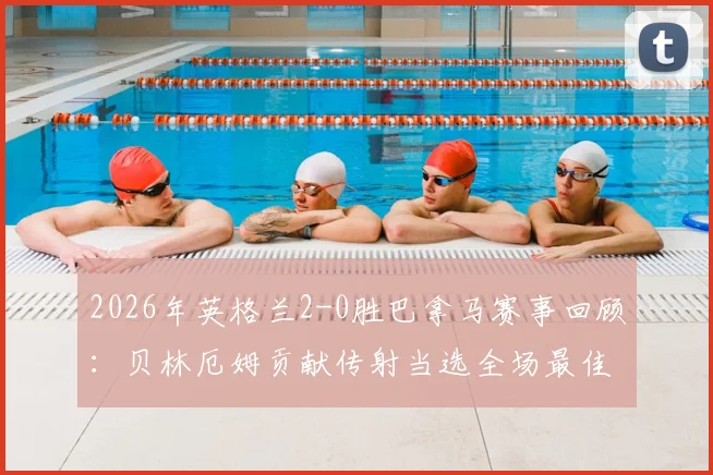 2026年英格兰2-0胜巴拿马赛事回顾:贝林厄姆贡献传射当选全场最佳,附进球助攻时间与比赛数据解析