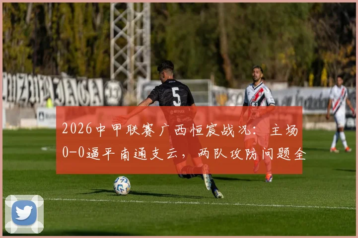 2026中甲联赛广西恒宸战况:主场0-0逼平南通支云,两队攻防问题全解析