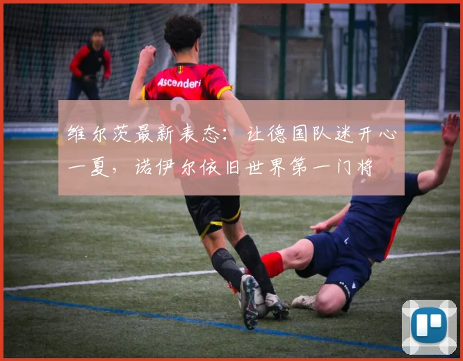 维尔茨最新表态：让德国队迷开心一夏，诺伊尔依旧世界第一门将