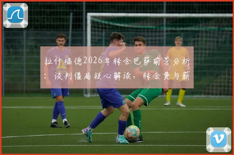 拉什福德2026年转会巴萨前景分析：谈判僵局核心解读，转会费与薪资成关键障碍