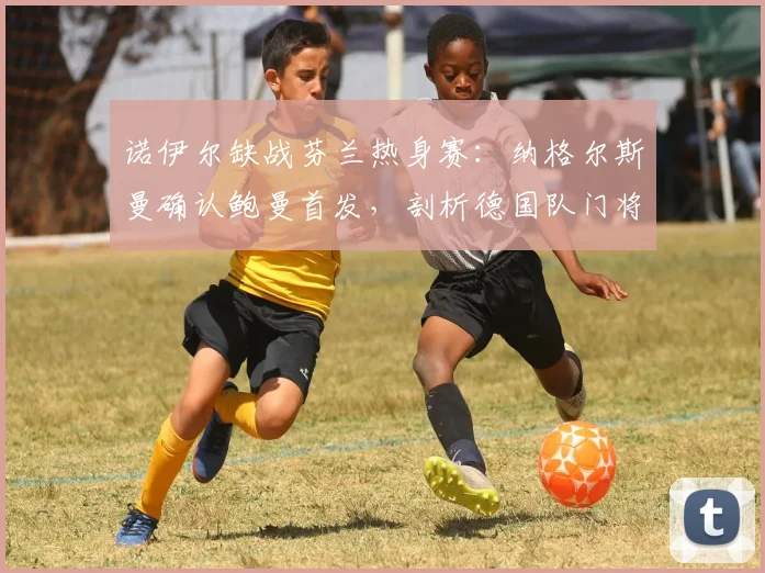诺伊尔缺战芬兰热身赛:纳格尔斯曼确认鲍曼首发,剖析德国队门将位置2026最新安排