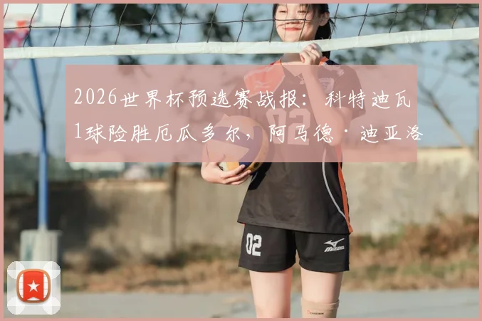 2026世界杯预选赛战报:科特迪瓦1球险胜厄瓜多尔,阿马德·迪亚洛制胜进球分析及球队出线形势解读