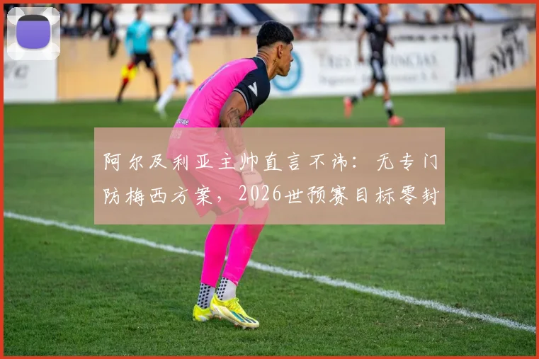 阿尔及利亚主帅直言不讳:无专门防梅西方案,2026世预赛目标零封阿根廷