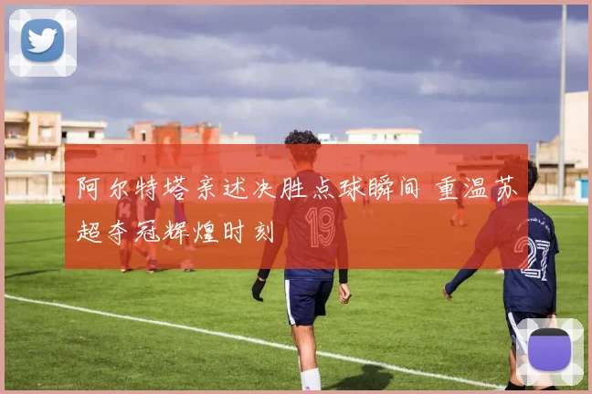 阿尔特塔亲述决胜点球瞬间 重温苏超夺冠辉煌时刻