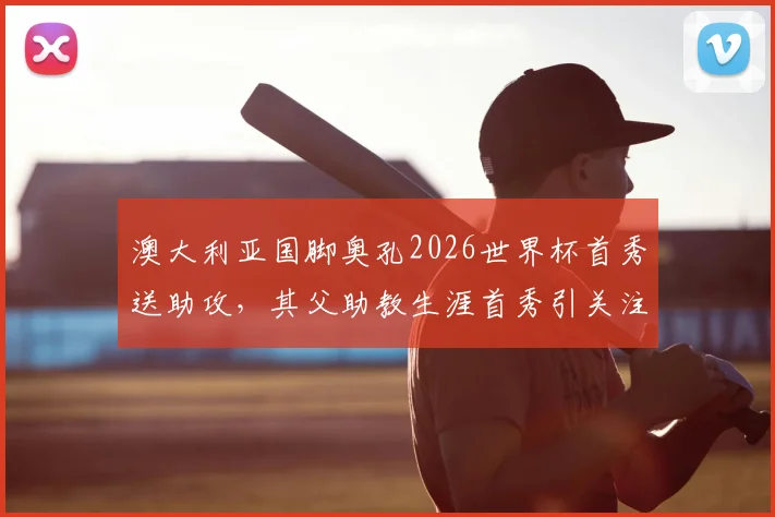 澳大利亚国脚奥孔2026世界杯首秀送助攻,其父助教生涯首秀引关注,父子同场创纪录