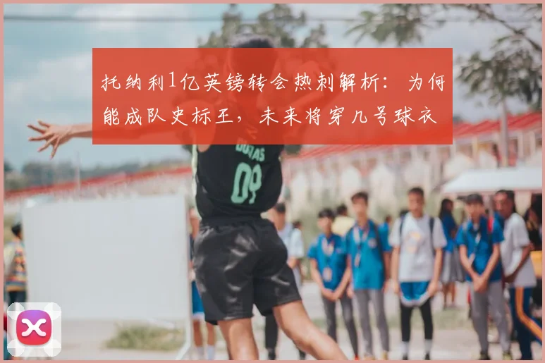 托纳利1亿英镑转会热刺解析:为何能成队史标王,未来将穿几号球衣及对纽卡影响几何