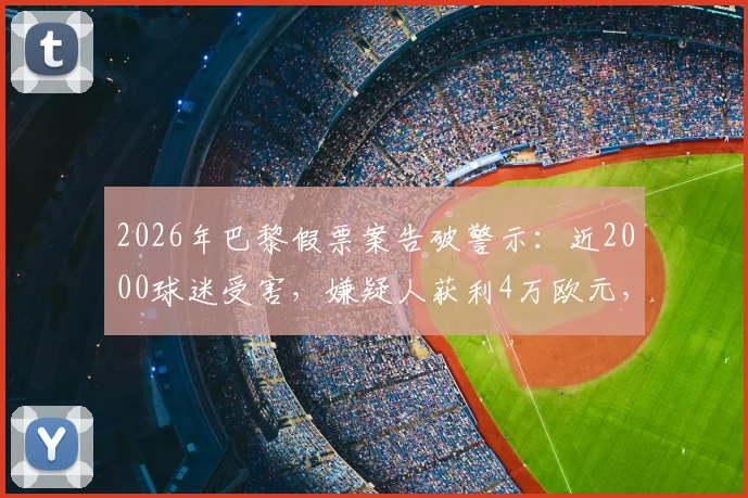 2026年巴黎假票案告破警示:近2000球迷受害,嫌疑人获利4万欧元,附大型赛事购票防骗与维权全指南