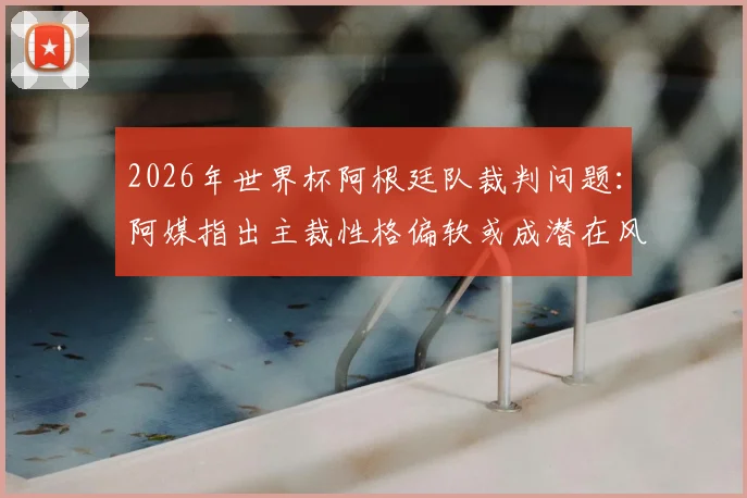 2026年世界杯阿根廷队裁判问题：阿媒指出主裁性格偏软或成潜在风险，对梅西有何影响？
