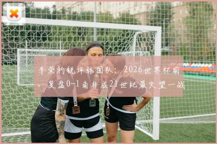 李荣杓锐评韩国队：2026世界杯前，复盘0-1南非成21世纪最失望一战，深度剖析失利原因与未来挑战