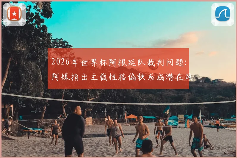 2026年世界杯阿根廷队裁判问题：阿媒指出主裁性格偏软或成潜在风险，对梅西有何影响？