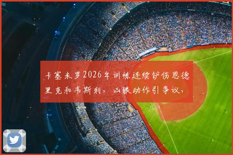 卡塞米罗2026年训练连续铲伤恩德里克和韦斯利,凶狠动作引争议,内部人士发声呼吁冷静