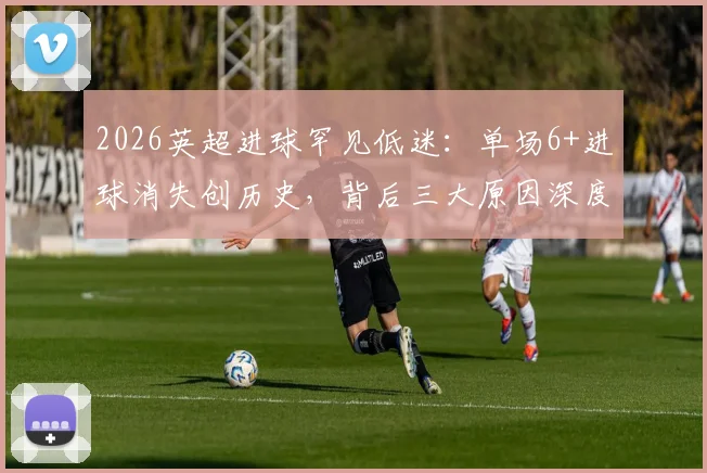 2026英超进球罕见低迷:单场6+进球消失创历史,背后三大原因深度解析