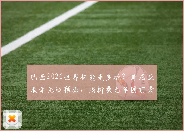 巴西2026世界杯能走多远？库尼亚表示无法预测，浅析桑巴军团前景与隐忧