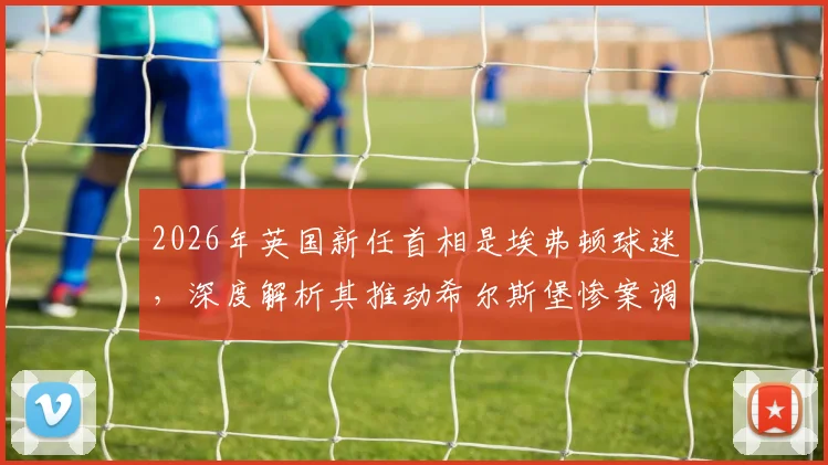 2026年英国新任首相是埃弗顿球迷，深度解析其推动希尔斯堡惨案调查的政治生涯与影响