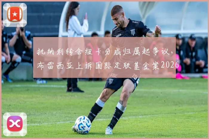 托纳利转会纽卡分成归属起争议，布雷西亚上诉国际足联基金案2026年最新进展解读