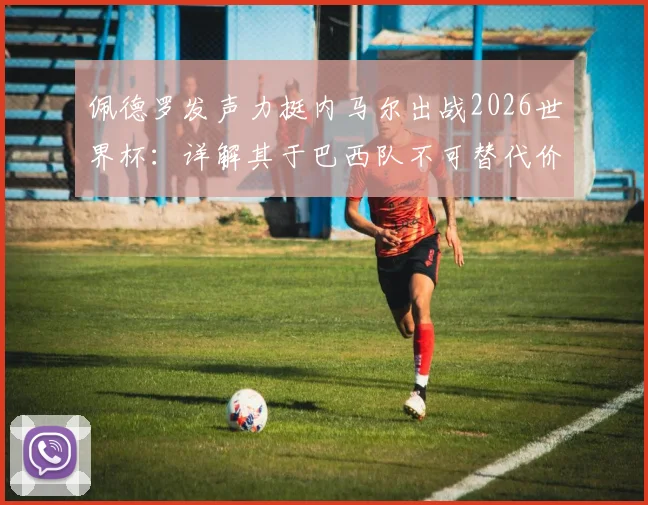 佩德罗发声力挺内马尔出战2026世界杯：详解其于巴西队不可替代价值，对比梅西之于阿根廷队核心地位