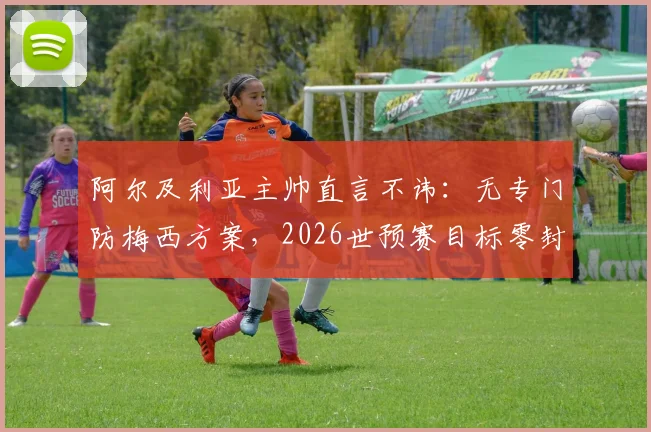 阿尔及利亚主帅直言不讳：无专门防梅西方案，2026世预赛目标零封阿根廷