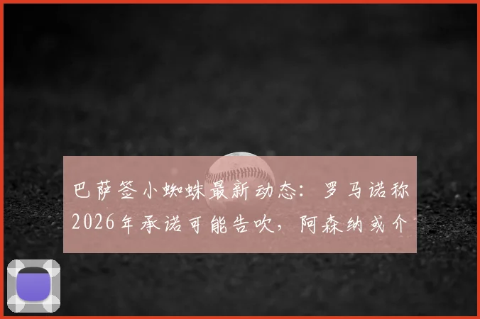 巴萨签小蜘蛛最新动态：罗马诺称2026年承诺可能告吹，阿森纳或介入争夺阿尔瓦雷斯
