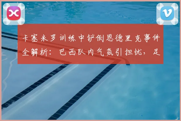 卡塞米罗训练中铲倒恩德里克事件全解析：巴西队内气氛引担忧，足协如何应对2026世界杯前舆论危机