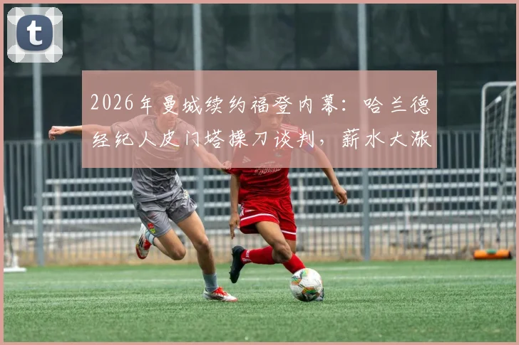 2026年曼城续约福登内幕:哈兰德经纪人皮门塔操刀谈判,薪水大涨背后的运作逻辑