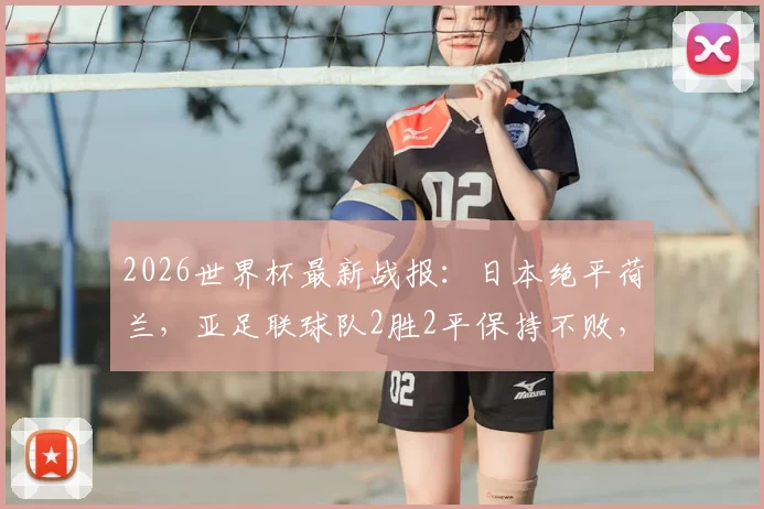 2026世界杯最新战报:日本绝平荷兰,亚足联球队2胜2平保持不败,亚洲足球崛起势头强劲