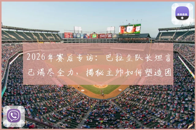 2026年赛后专访:巴拉圭队长坦言已竭尽全力,揭秘主帅如何塑造团队精神与个人成长