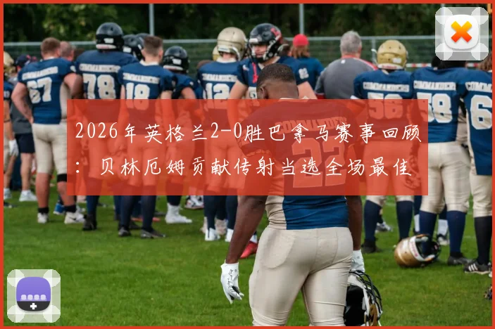 2026年英格兰2-0胜巴拿马赛事回顾:贝林厄姆贡献传射当选全场最佳,附进球助攻时间与比赛数据解析