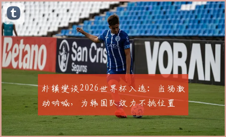 朴镇燮谈2026世界杯入选：当场激动呐喊，为韩国队效力不挑位置