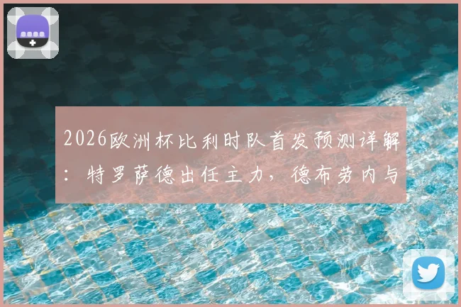 2026欧洲杯比利时队首发预测详解：特罗萨德出任主力，德布劳内与多库为何被列为替补阵容？