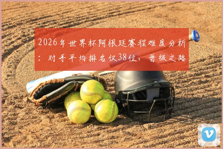 2026年世界杯阿根廷赛程难度分析：对手平均排名仅38位，晋级之路或成史上最容易半决赛之旅