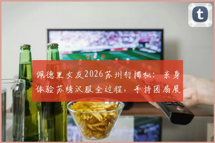 佩德里女友2026苏州行揭秘：亲身体验苏绣汉服全过程，手持团扇展现东方韵味引热议