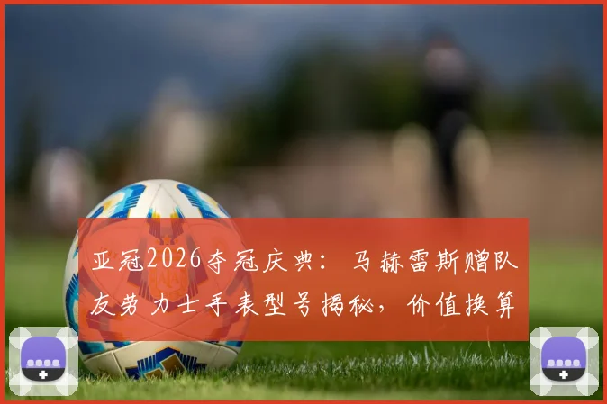 亚冠2026夺冠庆典:马赫雷斯赠队友劳力士手表型号揭秘,价值换算与足球圈豪华礼物传统盘点