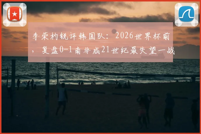 李荣杓锐评韩国队：2026世界杯前，复盘0-1南非成21世纪最失望一战，深度剖析失利原因与未来挑战