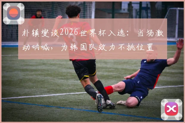 朴镇燮谈2026世界杯入选：当场激动呐喊，为韩国队效力不挑位置