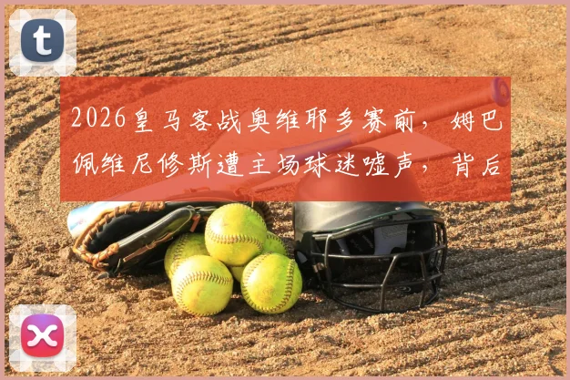 2026皇马客战奥维耶多赛前,姆巴佩维尼修斯遭主场球迷嘘声,背后原因与球队反应分析