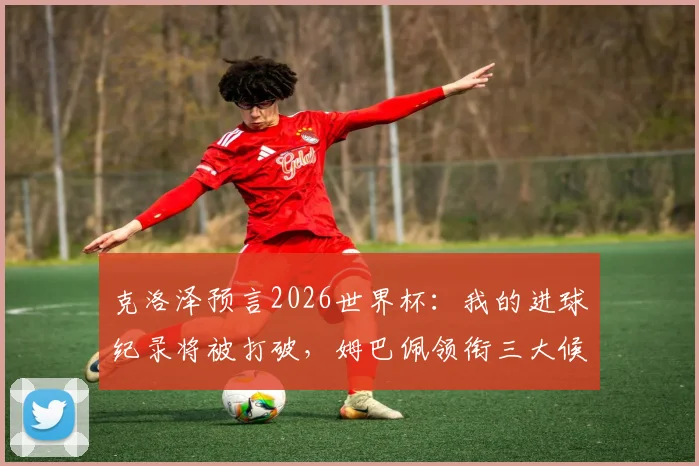 克洛泽预言2026世界杯：我的进球纪录将被打破，姆巴佩领衔三大候选，法国阿根廷仍是夺冠热门