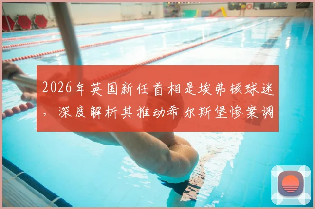 2026年英国新任首相是埃弗顿球迷，深度解析其推动希尔斯堡惨案调查的政治生涯与影响