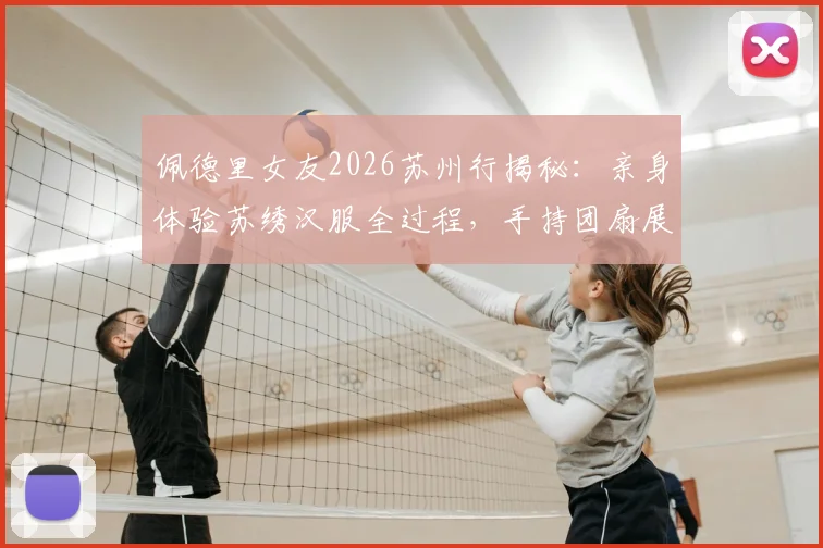 佩德里女友2026苏州行揭秘：亲身体验苏绣汉服全过程，手持团扇展现东方韵味引热议