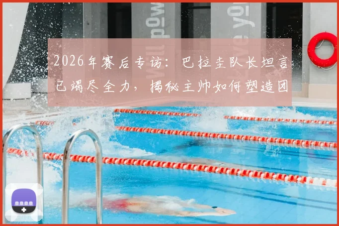 2026年赛后专访：巴拉圭队长坦言已竭尽全力，揭秘主帅如何塑造团队精神与个人成长