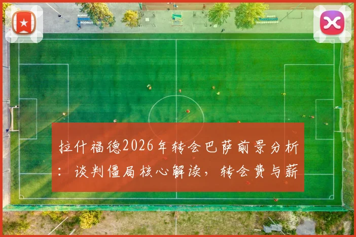 拉什福德2026年转会巴萨前景分析：谈判僵局核心解读，转会费与薪资成关键障碍