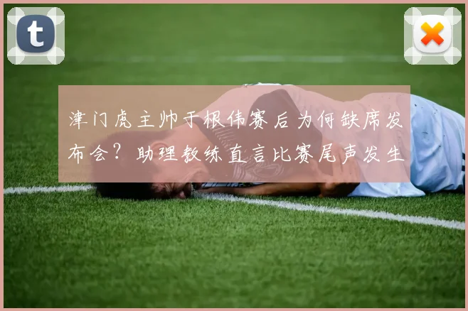 津门虎主帅于根伟赛后为何缺席发布会？助理教练直言比赛尾声发生了怪事，引发中超2026赛季争议讨论