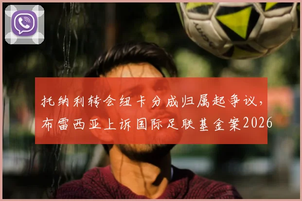托纳利转会纽卡分成归属起争议,布雷西亚上诉国际足联基金案2026年最新进展解读