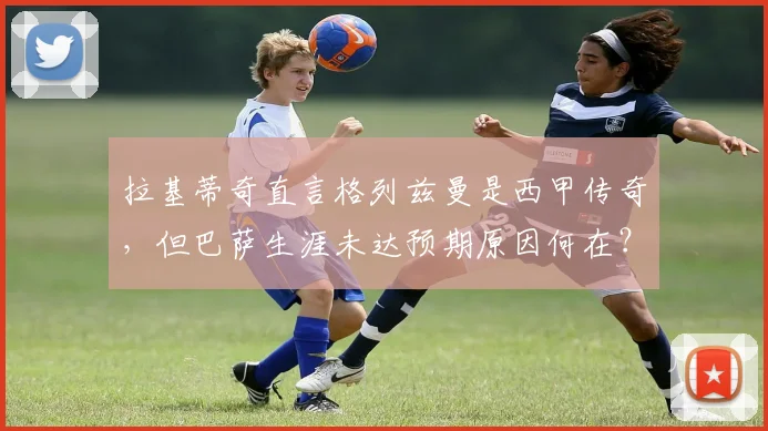 拉基蒂奇直言格列兹曼是西甲传奇，但巴萨生涯未达预期原因何在？前队友视角深度解读
