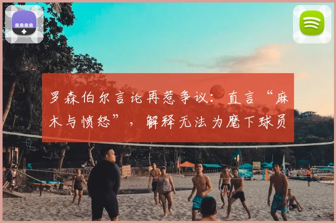 罗森伯尔言论再惹争议：直言“麻木与愤怒”，解释无法为麾下球员辩护的具体原因