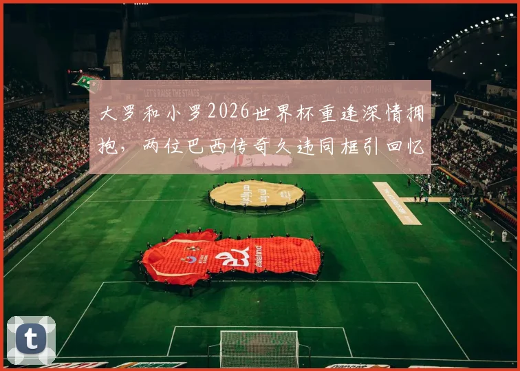 大罗和小罗2026世界杯重逢深情拥抱,两位巴西传奇久违同框引回忆杀,高清现场组图