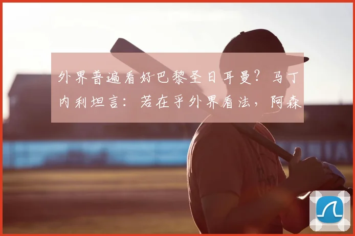 外界普遍看好巴黎圣日耳曼？马丁内利坦言：若在乎外界看法，阿森纳英超2026赛季也无法夺冠