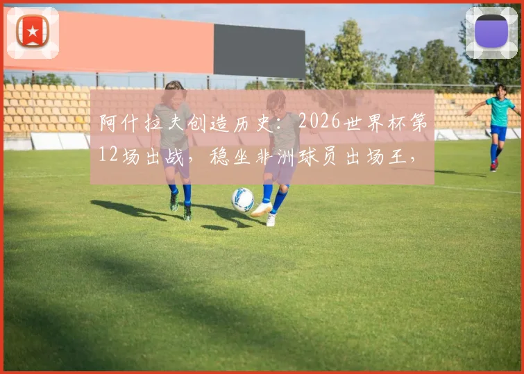 阿什拉夫创造历史：2026世界杯第12场出战，稳坐非洲球员出场王，摩洛哥铁卫传奇之路解析