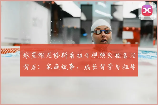 球星维尼修斯看祖母视频失控落泪背后:家庭故事、成长背景与祖母对他2026年职业生涯的深远影响