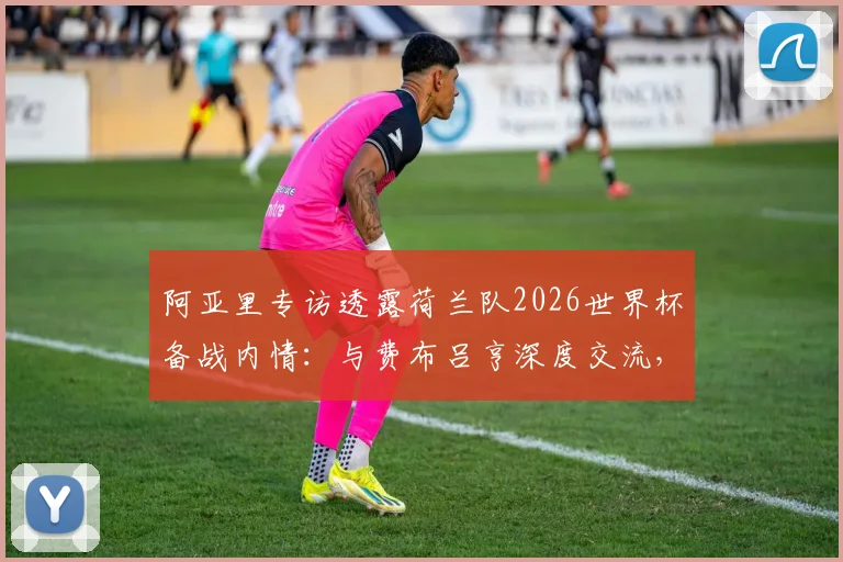 阿亚里专访透露荷兰队2026世界杯备战内情:与费布吕亨深度交流,剖析球队真实战力与比赛展望